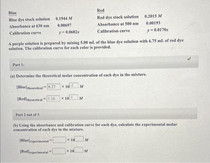 Blue
Blue dye stock solution
Absorbance at 630 nm
Calibration curve
Part 1:
0.1944 M
0.00697
y = 0.0682x
A purple solution is prepared by mixing 5.00 mL of the blue dye solution with 6.75 mL of red dye
solution. The calibration curve for each color is provided.
Part 2 out of 3
(a) Determine the theoretical molar concentration of each dye in the mixture.
[Blueltheoretical = 8.27
x 10-2
[Red] theoretical = 1.16
[Bluelexperimental
[Redlexperimental "
*10-1 M
M
x 10
(b) Using the absorbance and calibration curve for each dye, calculate the experimental molar
concentration of each dye in the mixture.
x 10
Red
Red dye stock solution
Absorbance at 500 nm
Calibration curve
0.2015 M
0.00193
y = 0.0170x
M
M