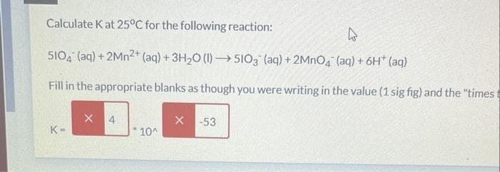 Calculate K at 25°C for the following reaction:
5104 (aq) + 2Mn2+ (aq) + 3H₂O (1)→→→5103 (aq) + 2MnO4 (aq) + 6H* (aq)
Fill in the appropriate blanks as though you were writing in the value (1 sig fig) and the "timest
K=
X 4
*10^
X -53