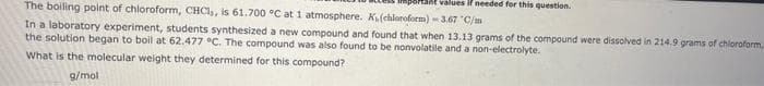 ant values if needed for this question.
The boiling point of chloroform, CHCI,, is 61.700 °C at 1 atmosphere. K₁(chloroform)-3.67 "C/m
In a laboratory experiment, students synthesized a new compound and found that when 13.13 grams of the compound were dissolved in 214.9 grams of chloroform,
the solution began to boil at 62.477 °C. The compound was also found to be nonvolatile and a non-electrolyte.
What is the molecular weight they determined for this compound?
g/mol