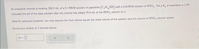 An analytical chemist is titrating 200.9 mL of a 0.1300M solution of piperidine (C,H, NH) with a 0.6100M solution of HNO₂. The pK, of piperidine is 2.89.
Calculate the pH of the base solution after the chemist has added 19.4 ml. of the HNO, solution to it.
Note for advanced students: you may assume the final volume equals the initial volume of the solution plus the volume of HNO, solution added.
Round your answer to 2 decimal places.
PH-0
X