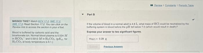 MISSED THIS? Watch KCV 17.2. IWE 17.2
IWE 17.3: Read Section 17.2. You can click on the
Review link to access the section in your e Text.
Blood is buffered by carbonic acid and the i
bicarbonate ion. Normal blood plasma is 0.024 M
in HCO and 0.0012 M in H₂CO3. (pKa for
H₂CO, at body temperature is 6.1.)
Part B
If the volume of blood in a normal adult is 4.8 L, what mass of HCI could be neutralized by the
buffering system in blood before the pH fell below 7.0 (which would result in death)?
Express your answer to two significant figures.
muc 0.28 g
Submi
Review | Constants Periodic Table
Previous Answers