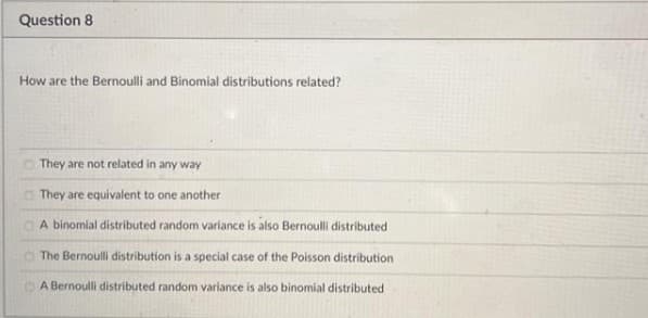 Question 8
How are the Bernoulli and Binomial distributions related?
They are not related in any way
They are equivalent to one another
A binomial distributed random variance is also Bernoulli distributed
The Bernoulli distribution is a special case of the Poisson distribution
A Bernoulli distributed random variance is also binomial distributed