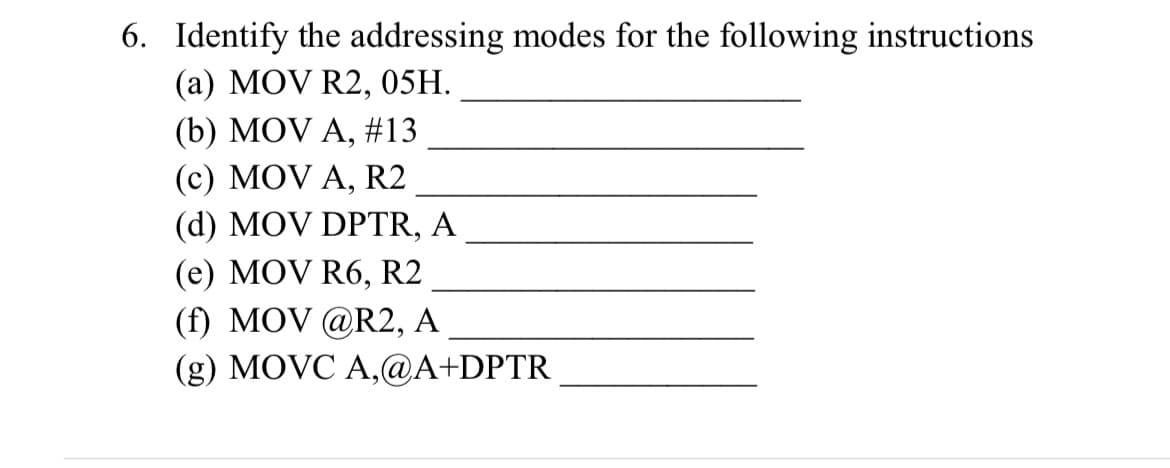 6. Identify the addressing modes for the following instructions
(a) MOV R2, 05H.
(b) MOV A, #13
(c) MOV A, R2
(d) MOV DPTR, A
(e) MOV R6, R2
(f) MOV @R2, A
(g) MOVC A,@A+DPTR