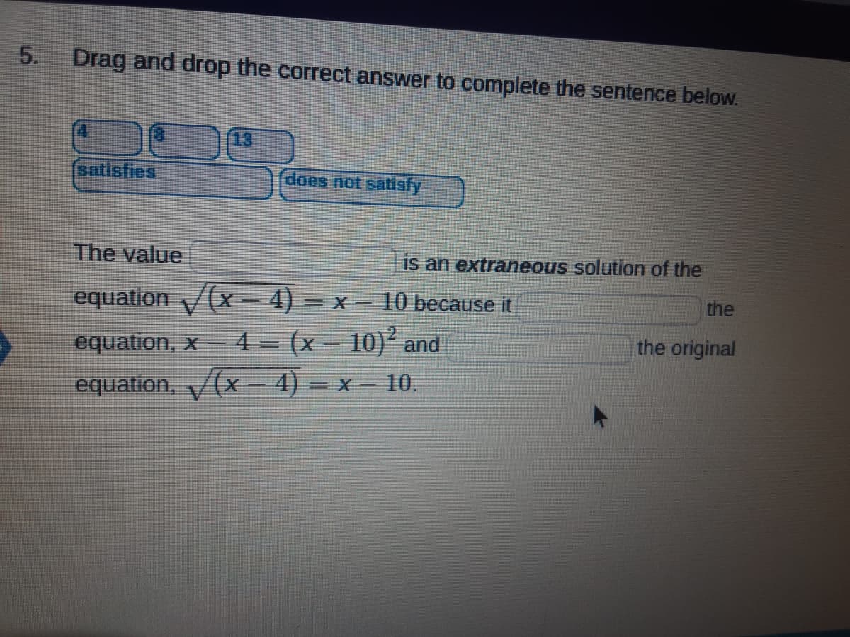 5.
Drag and drop the correct answer to complete the sentence below.
13
satisfies
does not satisfy
The value
is an extraneous solution of the
the
equation V(x- 4) = x= 10 because it
equation, x– 4 = (x - 10)² and
equation, (x – 4) = x – 10.
the original
