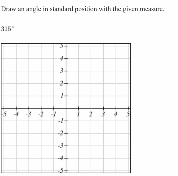 Draw an angle in standard position with the given measure.
315°
5+
4
3+
2-
-5 -4 -3 -2 -1
-1-
2
3
4
-2-
-3-
-4
-5+
