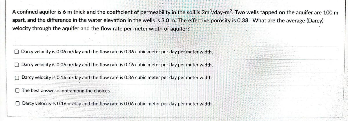 A confined aquifer is 6 m thick and the coefficient of permeability in the soil is 2m3/day-m2. Two wells tapped on the aquifer are 100 m
apart, and the difference in the water elevation in the wells is 3.0 m. The effective porosity is 0.38. What are the average (Darcy)
velocity through the aquifer and the flow rate per meter width of aquifer?
O Darcy velocity is 0.06 m/day and the flow rate is 0.36 cubic meter per day per meter width.
Darcy velocity is 0.06 m/day and the flow rate is 0.16 cubic meter per day per meter width.
O Darcy velocity is 0.16 m/day and the flow raté is 0.36 cubic meter per day per meter width.
O The best answer is not among the choices.
O Darcy velocity is 0.16 m/day and the flow rate is 0.06 cubic meter per day per meter width.
