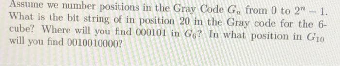 Assume we number positions in the Gray Code G, from 0 to 2"– 1.
What is the bit string of in position 20 in the Gray code for the 6-
cube? Where will you find 000101 in G6? In what position in G10
will you find 0010010000?
