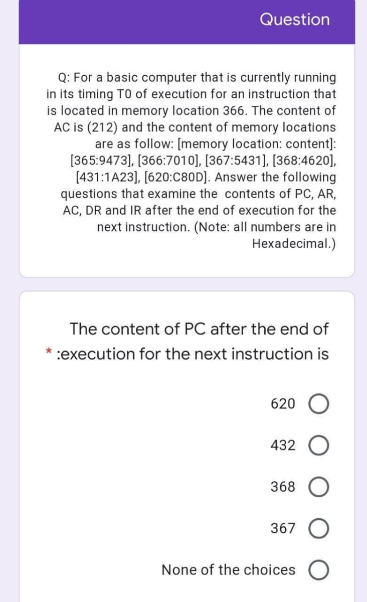 Question
Q: For a basic computer that is currently running
in its timing TO of execution for an instruction that
is located in memory location 366. The content of
AC is (212) and the content of memory locations
are as follow: [memory location: content]:
[365:9473], [366:7010], [367:5431], [368:4620],
[431:1A23], [620:C80D]. Answer the following
questions that examine the contents of PC, AR,
AC, DR and IR after the end of execution for the
next instruction. (Note: all numbers are in
Hexadecimal.)
The content of PC after the end of
*:execution for the next instruction is
620
432
368 O
367 O
None of the choices O

