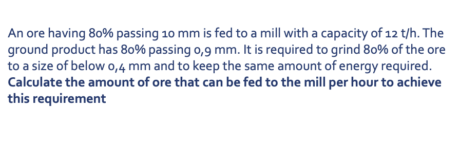 An ore having 80% passing 10 mm is fed to a mill with a capacity of 12 t/h. The
ground product has 80% passing o,9 mm. It is required to grind 80% of the ore
to a size of below 0,4 mm and to keep the same amount of energy required.
Calculate the amount of ore that can be fed to the mill per hour to achieve
this requirement
