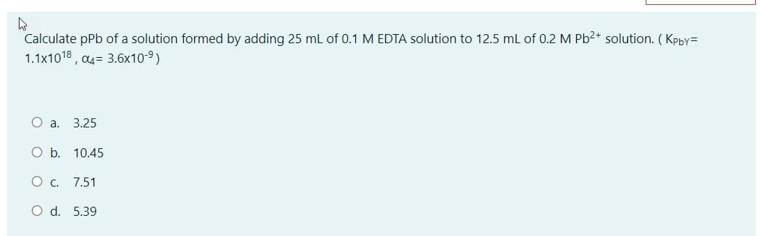 Calculate pPb of a solution formed by adding 25 ml of 0.1 M EDTA solution to 12.5 ml of 0.2 M Pb2+ solution. (Kpby=
1.1x1018 , a4= 3.6x10-9)
O a.
3.25
Ob.
10.45
O c. 7.51
O d. 5.39
