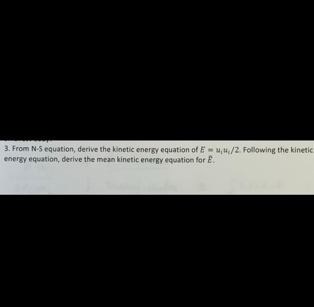 3. From N-S equation, derive the kinetic energy equation of E = u;ui/2. Following the kinetic
energy equation, derive the mean kinetic energy equation for E.
