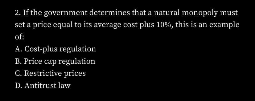 2. If the government determines that a natural monopoly must
set a price equal to its average cost plus 10%, this is an example
of:
A. Cost-plus regulation
B. Price cap regulation
C. Restrictive prices
D. Antitrust law
