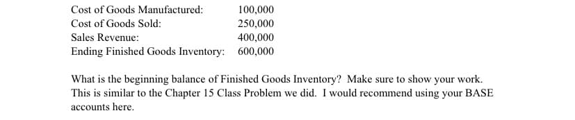 Cost of Goods Manufactured:
100,000
Cost of Goods Sold:
250,000
400,000
Sales Revenue:
Ending Finished Goods Inventory: 600,000
What is the beginning balance of Finished Goods Inventory? Make sure to show your work.
This is similar to the Chapter 15 Class Problem we did. I would recommend using your BASE
accounts here.
