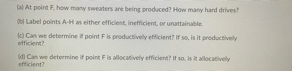 (a) At point F, how many sweaters are being produced? How many hard drives?
(b) Label points A-H as either efficient, inefficient, or unattainable.
(c) Can we determine if point F is productively efficient? If so, is it productively
efficient?
(d) Can we determine if point F is allocatively efficient? If so, is it allocatively
efficient?
