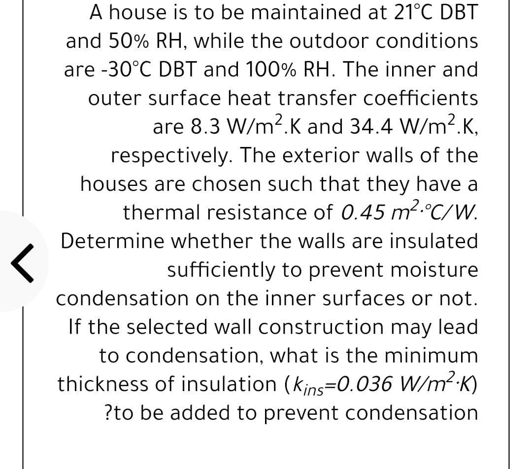 A house is to be maintained at 21°C DBT
and 50% RH, while the outdoor conditions
are -30°C DBT and 100% RH. The inner and
outer surface heat transfer coefficients
are 8.3 W/m2.K and 34.4 W/m?.K,
respectively. The exterior walls of the
houses are chosen such that they have a
thermal resistance of 0.45 m2.°C/W.
Determine whether the walls are insulated
sufficiently to prevent moisture
condensation on the inner surfaces or not.
If the selected wall construction may lead
to condensation, what is the minimum
thickness of insulation (kjns=0.036 W/m2 K)
?to be added to prevent condensation
