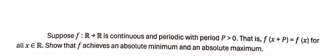 Suppose f: R R is continuous and periodic with period P > 0. That is, f (x + P) = f (x) for
all x E R. Show that f achieves an absolute minimum and an absolute maximum.