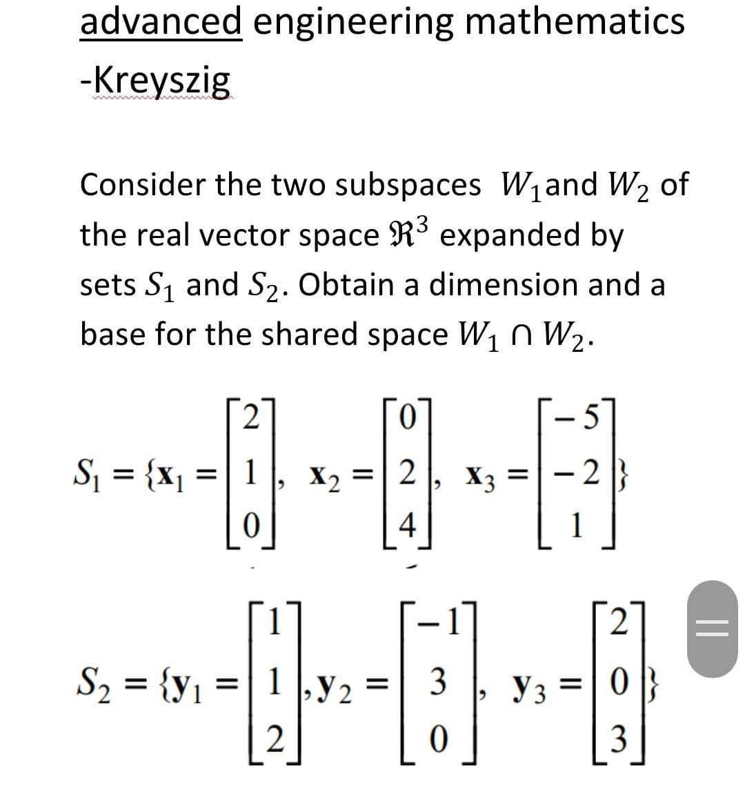 advanced engineering mathematics
-Kreyszig
Consider the two subspaces W1and W2 of
the real vector space R³ expanded by
sets S1 and S2. Obtain a dimension and a
base for the shared space W1n W2.
5]
-
Sj = {x1
1
X2
2
X3
- 2
%3D
%D
4
1
2
S2 = {y1 =
1 ,y 2
3
Уз
2
3
||

