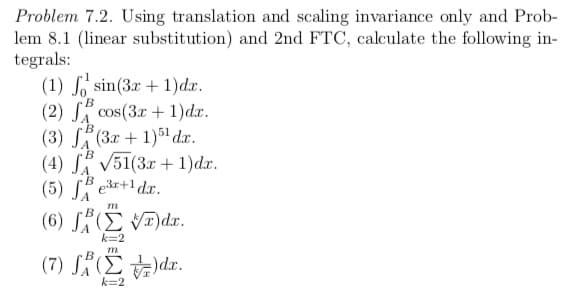 Problem 7.2. Using translation and scaling invariance only and Prob-
lem 8.1 (linear substitution) and 2nd FTC, calculate the following in-
tegrals:
(1) So sin(3r + 1)dx.
(2) SA cos(3.r + 1)dx.
(3) S(3x + 1)51 dx.
(4) S V51(3x + 1)dx.
(5) S er+1 dr.
m
B
(6) S(E V)dx.
k=2
m
(7) SÄ(E )dr.
k=2
