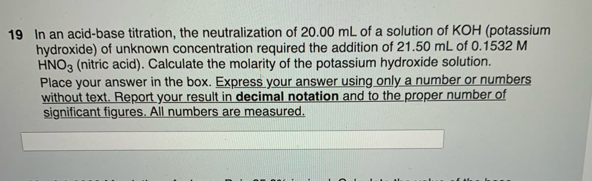 19 In an acid-base titration, the neutralization of 20.00 mL of a solution of KOH (potassium
hydroxide) of unknown concentration required the addition of 21.50 mL of 0.1532 M
HNO3 (nitric acid). Calculate the molarity of the potassium hydroxide solution.
Place your answer in the box. Express your answer using only a number or numbers
without text. Report your result in decimal notation and to the proper number of
significant figures. All numbers are measured.