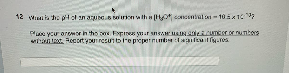 12 What is the pH of an aqueous solution with a [H3O+] concentration = 10.5 x 10-10?
Place your answer in the box. Express your answer using only a number or numbers
without text. Report your result to the proper number of significant figures.