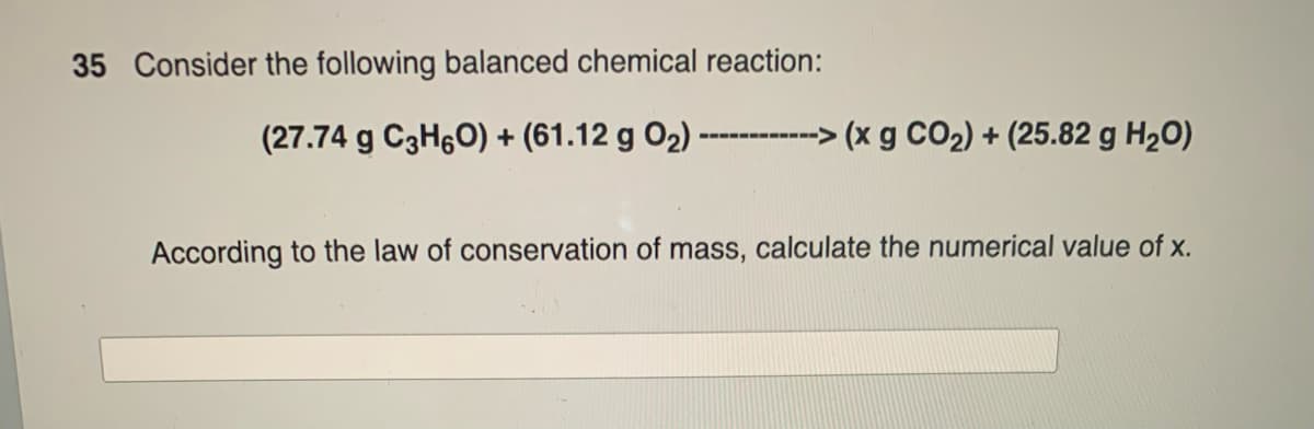 35 Consider the following balanced chemical reaction:
(27.74 g C3H6O) + (61.12 g 0₂) ---
>(x g CO₂) + (25.82 g H₂O)
‒‒‒‒‒‒‒‒‒‒->
According to the law of conservation of mass, calculate the numerical value of x.