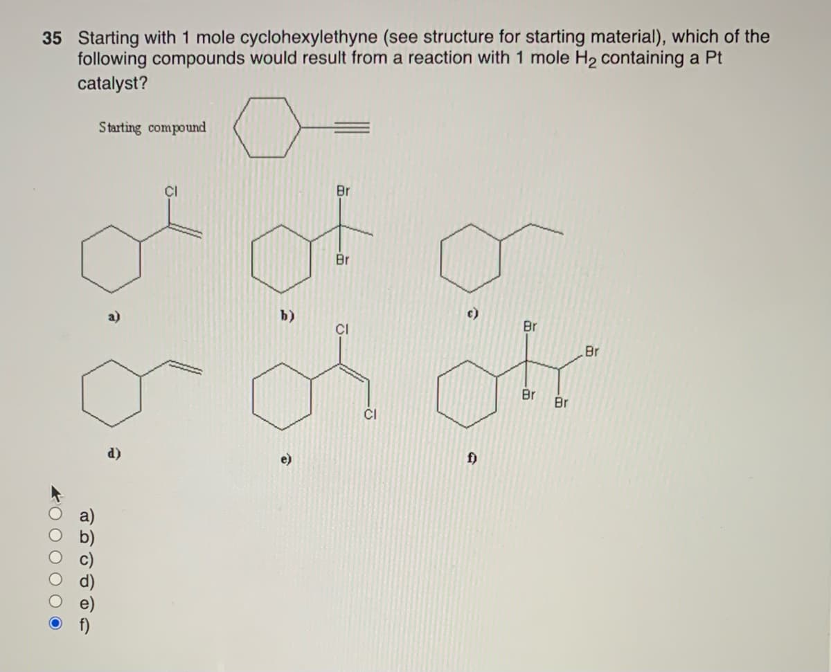 35 Starting with 1 mole cyclohexylethyne (see structure for starting material), which of the
following compounds would result from a reaction with 1 mole H₂ containing a Pt
catalyst?
4000000
1
6 2 0 0 0
Starting compound
d)
of o
b)
Br
CI
Br
or or
Br Br
CI
f)