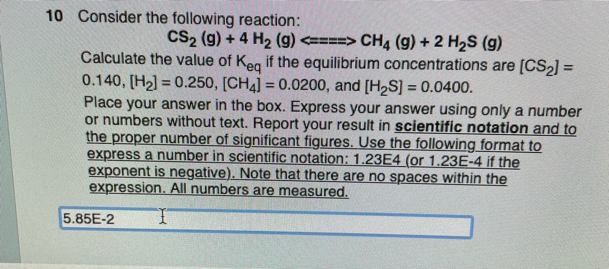 10 Consider the following reaction:
CS₂ (g) + 4 H₂ (9) <====> CH4 (g) + 2 H₂S (g)
Calculate the value of Keq if the equilibrium concentrations are [CS₂] =
0.140, [H₂] = 0.250, [CH4] = 0.0200, and [H₂S] = 0.0400.
Place your answer in the box. Express your answer using only a number
or numbers without text. Report your result in scientific notation and to
the proper number of significant figures. Use the following format to
express a number in scientific notation: 1.23E4 (or 1.23E-4 if the
exponent is negative). Note that there are no spaces within the
expression. All numbers are measured.
5.85E-2