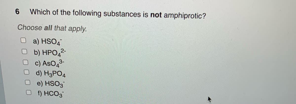 Which of the following substances is not amphiprotic?
Choose all that apply.
O a) HSO4
6
b) HPO ²-
3-
c) AsO 4³-
d) H3PO4
e) HSO3
f) HCO3