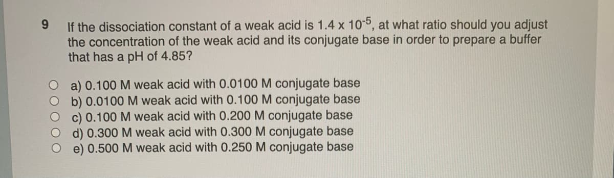 9
If the dissociation constant of a weak acid is 1.4 x 10-5, at what ratio should you adjust
the concentration of the weak acid and its conjugate base in order to prepare a buffer
that has a pH of 4.85?
a) 0.100 M weak acid with 0.0100 M conjugate base
b) 0.0100 M weak acid with 0.100 M conjugate base
c) 0.100 M weak acid with 0.200 M conjugate base
d) 0.300 M weak acid with 0.300 M conjugate base
e) 0.500 M weak acid with 0.250 M conjugate base