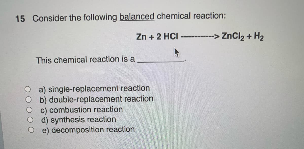 15 Consider the following balanced chemical reaction:
Zn + 2 HCI
This chemical reaction is a
a) single-replacement reaction
b) double-replacement reaction
c) combustion reaction
d) synthesis reaction
e) decomposition reaction
-> ZnCl₂ + H₂