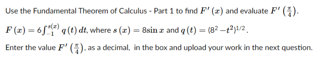 Use the Fundamental Theorem of Calculus - Part 1 to find F' (x) and evaluate F'
().
F (x) = 6S ªl@) q (t) dt, where s (x)
= 8sin x and q (t) = (82 –t²)1/2 .
Enter the value F' (4),
as a decimal, in the box and upload your work in the next question.
