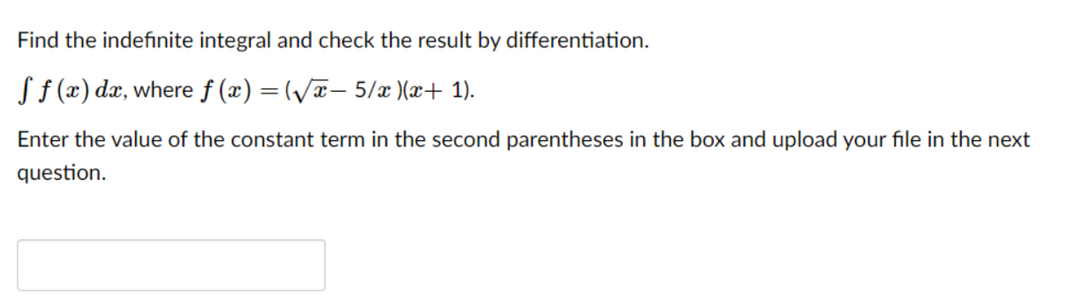 Find the indefinite integral and check the result by differentiation.
S f (x) dx, where f (x) = (V- 5/ )(x+ 1).
Enter the value of the constant term in the second parentheses in the box and upload your file in the next
question.
