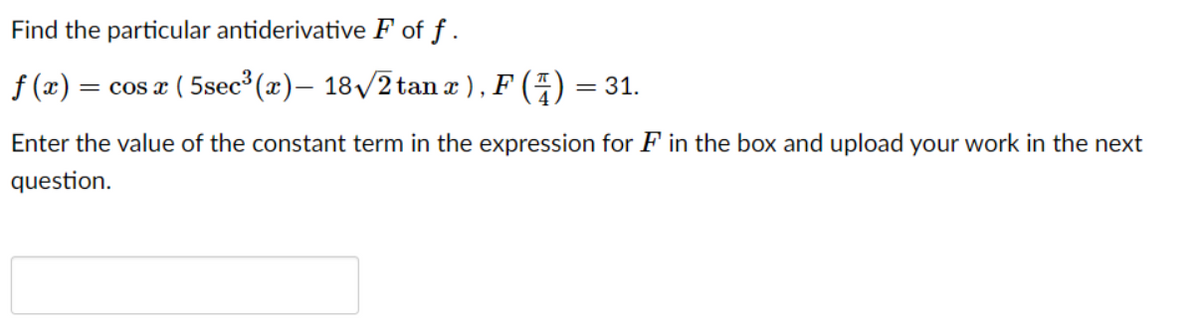 Find the particular antiderivative F of f .
f (x) = cos a ( 5sec (x)– 18/2 tan æ ) , F (4) = 31.
Enter the value of the constant term in the expression for F in the box and upload your work in the next
question.
