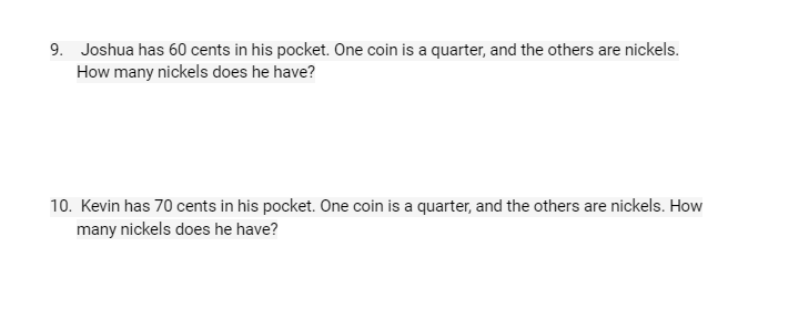 9. Joshua has 60 cents in his pocket. One coin is a quarter, and the others are nickels.
How many nickels does he have?
10. Kevin has 70 cents in his pocket. One coin is a quarter, and the others are nickels. How
many nickels does he have?
