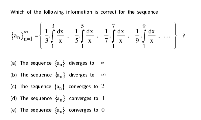 Which of the following information is correct for the sequence
3
1
dx
5
dx
1
7
dx
1
1
dx
{an}n=1
?
-
3
X
5
X
7
X
9.
X
(a) The sequence {an} diverges to +o
(b) The sequence {an} diverges to -0
(c) The sequence {an} converges to 2
(d) The sequence {an} converges to 1
(e) The sequence {an} converges to 0
