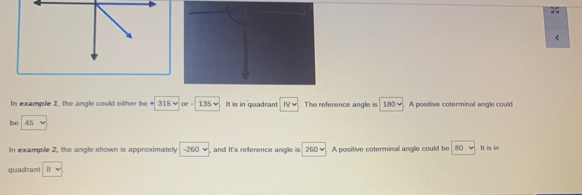 In example 1, the angle could either be + 315 v or-
135
It is in quadrant IVv. The reference angle is 180
A positive coterminal angle could
be 45 v
In example 2, the angle shown is approximately -260 v, and It's reference angle is 260 v. A positive coterminal angle could be 80
It is in
quadrant II
