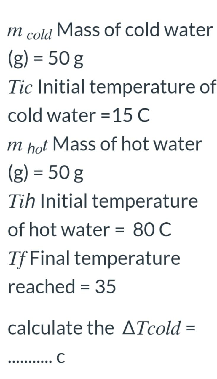 т
cold
Mass of cold water
(g) = 50 g
Tic Initial temperature of
cold water =15 C
m hot Mass of hot water
(g) = 50 g
Tih Initial temperature
of hot water = 80 C
Tf Final temperature
reached = 35
calculate the ATcold =
%3D
C
.........
