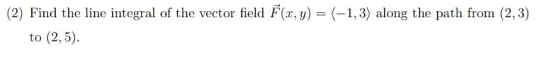 (2) Find the line integral of the vector field F(x, y) = (-1,3) along the path from (2, 3)
to (2, 5).
