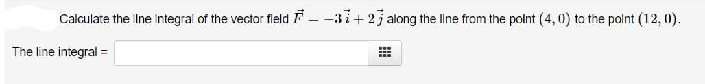 Calculate the line integral of the vector field F = -3 i+ 2j along the line from the point (4, 0) to the point (12, 0).
The line integral =
