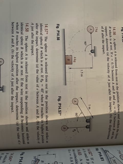 2 kg
1 m
90°
1.5 m
4 kg
A.
60°
B
Fig. P14.56
Fig. P14.57*
14.57* The sphere A is released from rest in the position shown and strikes an
identical sphere B which is at rest. If 0R
after the impact, determine (a) the value of e between A and B, (b) the velocity of
A just after the impact.
40° when B reaches its highest position
