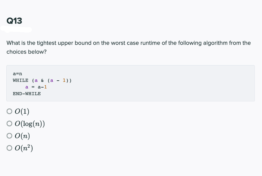 Q13
What is the tightest upper bound on the worst case runtime of the following algorithm from the
choices below?
a=n
WHILE (a & (а - 1))
a = a-1
END-WHILE
O(1)
O O( log(n))
O O(n)
O O(n?)
