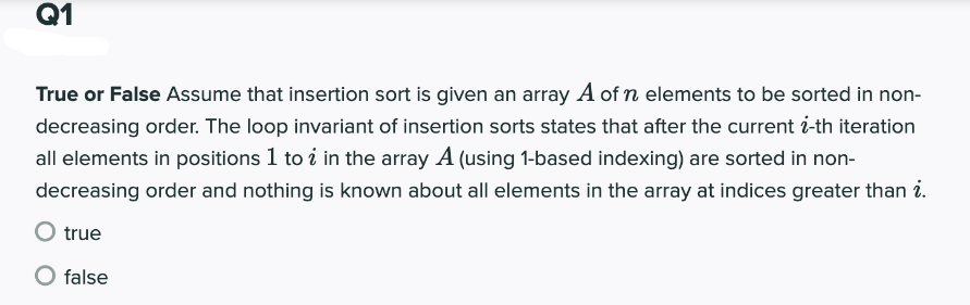 Q1
True or False Assume that insertion sort is given an array A of n elements to be sorted in non-
decreasing order. The loop invariant of insertion sorts states that after the current i-th iteration
all elements in positions 1 to i in the array A (using 1-based indexing) are sorted in non-
decreasing order and nothing is known about all elements in the array at indices greater than i.
O true
false
