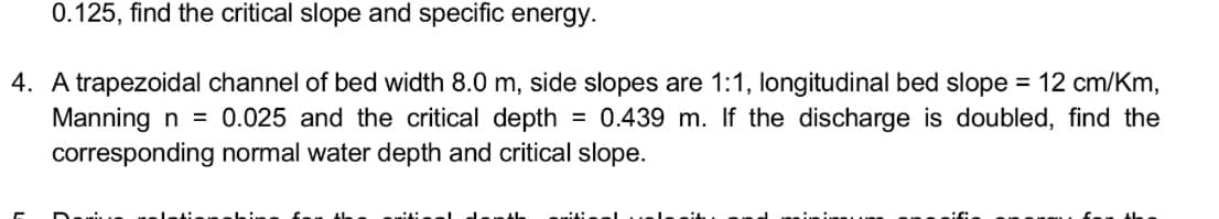 0.125, find the critical slope and specific energy.
4. A trapezoidal channel of bed width 8.0 m, side slopes are 1:1, longitudinal bed slope = 12 cm/Km,
Manning n = 0.025 and the critical depth
corresponding normal water depth and critical slope.
= 0.439 m. If the discharge is doubled, find the

