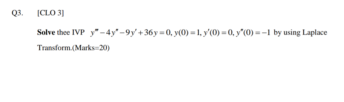 Q3.
[CLO 3]
Solve thee IVP y" – 4y" – 9 y' +36y =0, y(0) = 1, y'(0)=0, y"(0) =-1 by using Laplace
Transform.(Marks=20)
