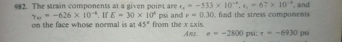 982. The strain components at a given point are e = -533 x 10-, e, = 67 x 10, and
Yy =-626 X 10-. If E = 30 x 10 psi and v =
on the face whose normal is at 45° from the x axis.
0.30, find the stress components
Ans.
o = -2800 psi: 7 = -
-6930 psi
