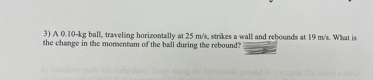 3) A 0.10-kg ball, traveling horizontally at 25 m/s, strikes a wall and rebounds at 19 m/s. What is
the change in the momentum of the ball during the rebound?