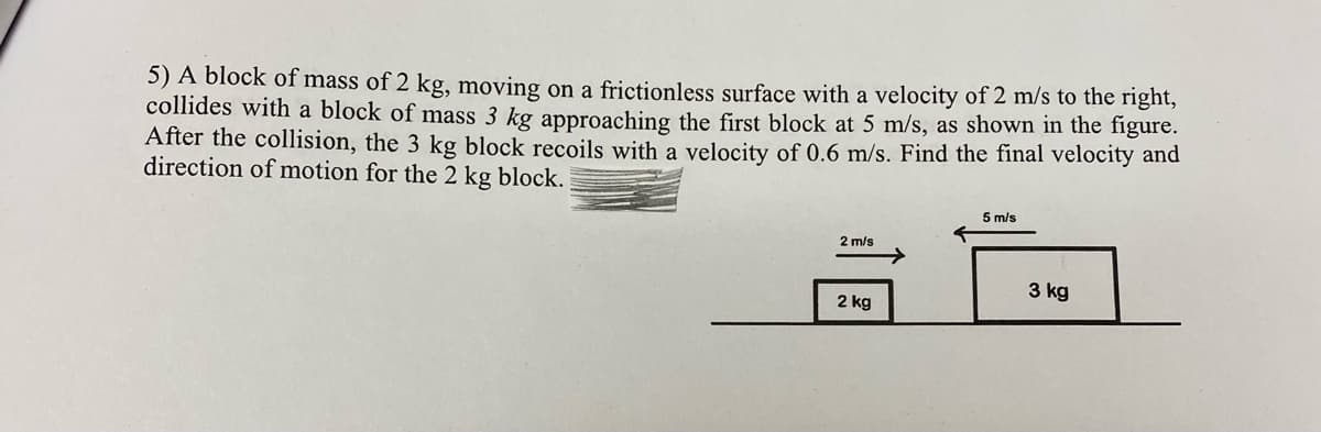 5) A block of mass of 2 kg, moving on a frictionless surface with a velocity of 2 m/s to the right,
collides with a block of mass 3 kg approaching the first block at 5 m/s, as shown in the figure.
After the collision, the 3 kg block recoils with a velocity of 0.6 m/s. Find the final velocity and
direction of motion for the 2 kg block.
5 m/s
2 m/s
3 kg
2 kg