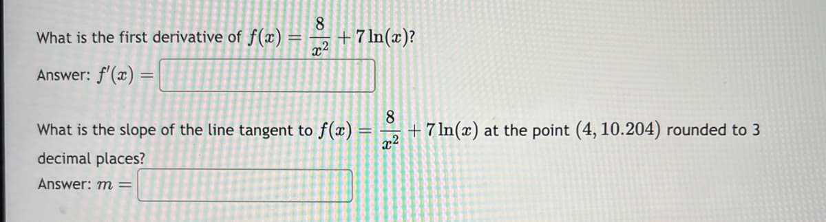 What is the first derivative of f(x) =
Answer: f'(x) =
8
x2
+ 7 ln(x)?
What is the slope of the line tangent to f(x):
decimal places?
Answer: m =
8
+7 ln(x) at the point (4, 10.204) rounded to 3
x²