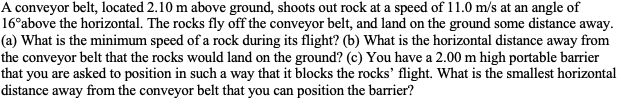 A conveyor belt, located 2.10 m above ground, shoots out rock at a speed of 11.0 m/s at an angle of
16°above the horizontal. The rocks fly off the conveyor belt, and land on the ground some distance away.
(a) What is the minimum speed of a rock during its flight? (b) What is the horizontal distance away from
the conveyor belt that the rocks would land on the ground? (c) You have a 2.00 m high portable barrier
that you are asked to position in such a way that it blocks the rocks' flight. What is the smallest horizontal
distance away from the conveyor belt that you can position the barrier?
