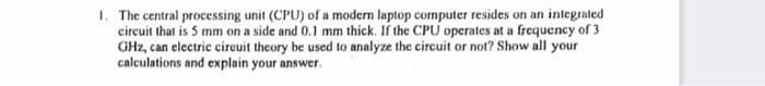 1. The central processing unit (CPU) of a modern laptop computer resides on an integrated
circuit that is 5 mm on a side and 0.1 mm thick. If the CPU operates at a frequency of 3
GHz, can electric circuit theory be used to analyze the circuit or not? Show all your
calculations and explain your answer.
